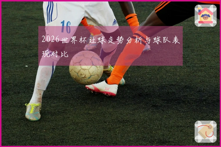 2026世界杯让球走势分析与球队表现对比